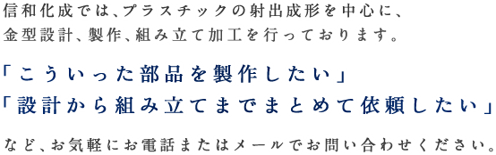 信和化成では、プラスチックの射出成形を中心に、金型設計、製作、組み立て加工を行っております。「こういった部品を製作したい」「設計から組み立てまでまとめて依頼したい」など、お気軽にお電話またはメールでお問い合わせください。
